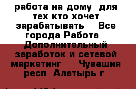 работа на дому  для тех кто хочет зарабатывать. - Все города Работа » Дополнительный заработок и сетевой маркетинг   . Чувашия респ.,Алатырь г.